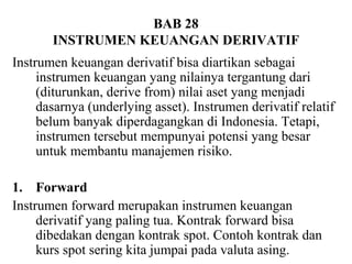 BAB 28
INSTRUMEN KEUANGAN DERIVATIF
Instrumen keuangan derivatif bisa diartikan sebagai
instrumen keuangan yang nilainya tergantung dari
(diturunkan, derive from) nilai aset yang menjadi
dasarnya (underlying asset). Instrumen derivatif relatif
belum banyak diperdagangkan di Indonesia. Tetapi,
instrumen tersebut mempunyai potensi yang besar
untuk membantu manajemen risiko.
1. Forward
Instrumen forward merupakan instrumen keuangan
derivatif yang paling tua. Kontrak forward bisa
dibedakan dengan kontrak spot. Contoh kontrak dan
kurs spot sering kita jumpai pada valuta asing.

 