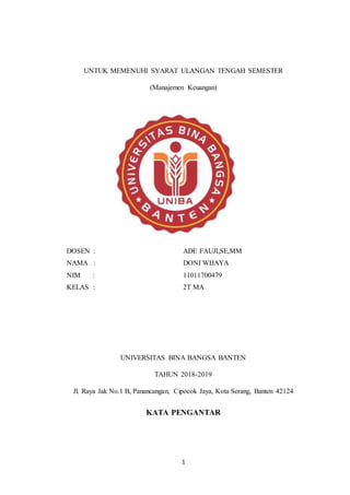 1
UNTUK MEMENUHI SYARAT ULANGAN TENGAH SEMESTER
(Manajemen Keuangan)
DOSEN :
NAMA :
NIM :
KELAS :
ADE FAUJI,SE,MM
DONI WIJAYA
11011700479
2T MA
UNIVERSITAS BINA BANGSA BANTEN
TAHUN 2018-2019
Jl. Raya Jak No.1 B, Panancangan, Cipocok Jaya, Kota Serang, Banten 42124
KATA PENGANTAR
 