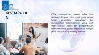 KESIMPULA
N
CPIN menunjukkan potensi imbal hasil
tertinggi dengan risiko relatif yang sangat
besar, sementara perusahaan lain
menawarkan keseimbangan yang lebih
stabil antara risiko dan pengembalian,
menjadikannya pilihan ideal sesuai dengan
profil risiko masing-masing investor.
 