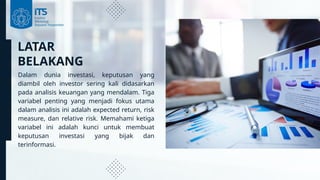 LATAR
BELAKANG
Dalam dunia investasi, keputusan yang
diambil oleh investor sering kali didasarkan
pada analisis keuangan yang mendalam. Tiga
variabel penting yang menjadi fokus utama
dalam analisis ini adalah expected return, risk
measure, dan relative risk. Memahami ketiga
variabel ini adalah kunci untuk membuat
keputusan investasi yang bijak dan
terinformasi.
 