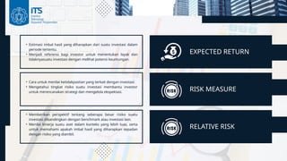EXPECTED RETURN
RISK MEASURE
-1.250%
• Estimasi imbal hasil yang diharapkan dari suatu investasi dalam
periode tertentu.
• Menjadi referensi bagi investor untuk menentukan layak dan
tidaknyasuatu investasi dengan melihat potensi keuntungan.
• Cara untuk menilai ketidakpastian yang terkait dengan investasi.
• Mengetahui tingkat risiko suatu investasi membantu investor
untuk merencanakan strategi dan mengelola ekspektasi.
RELATIVE RISK
• Memberikan perspektif tentang seberapa besar risiko suatu
investasi dibandingkan dengan benchmark atau investasi lain.
• Menilai kinerja suatu aset dalam konteks yang lebih luas, serta
untuk memahami apakah imbal hasil yang diharapkan sepadan
dengan risiko yang diambil.
 