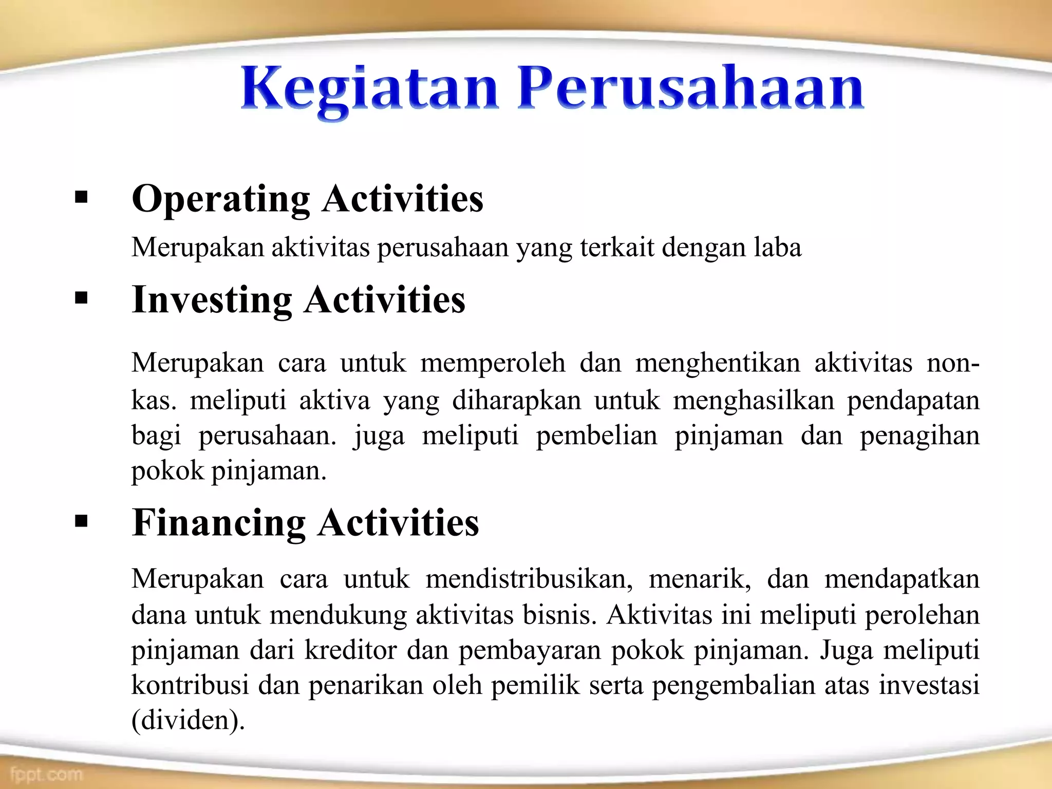  Operating Activities
Merupakan aktivitas perusahaan yang terkait dengan laba
 Investing Activities
Merupakan cara untuk memperoleh dan menghentikan aktivitas non-
kas. meliputi aktiva yang diharapkan untuk menghasilkan pendapatan
bagi perusahaan. juga meliputi pembelian pinjaman dan penagihan
pokok pinjaman.
 Financing Activities
Merupakan cara untuk mendistribusikan, menarik, dan mendapatkan
dana untuk mendukung aktivitas bisnis. Aktivitas ini meliputi perolehan
pinjaman dari kreditor dan pembayaran pokok pinjaman. Juga meliputi
kontribusi dan penarikan oleh pemilik serta pengembalian atas investasi
(dividen).
 
