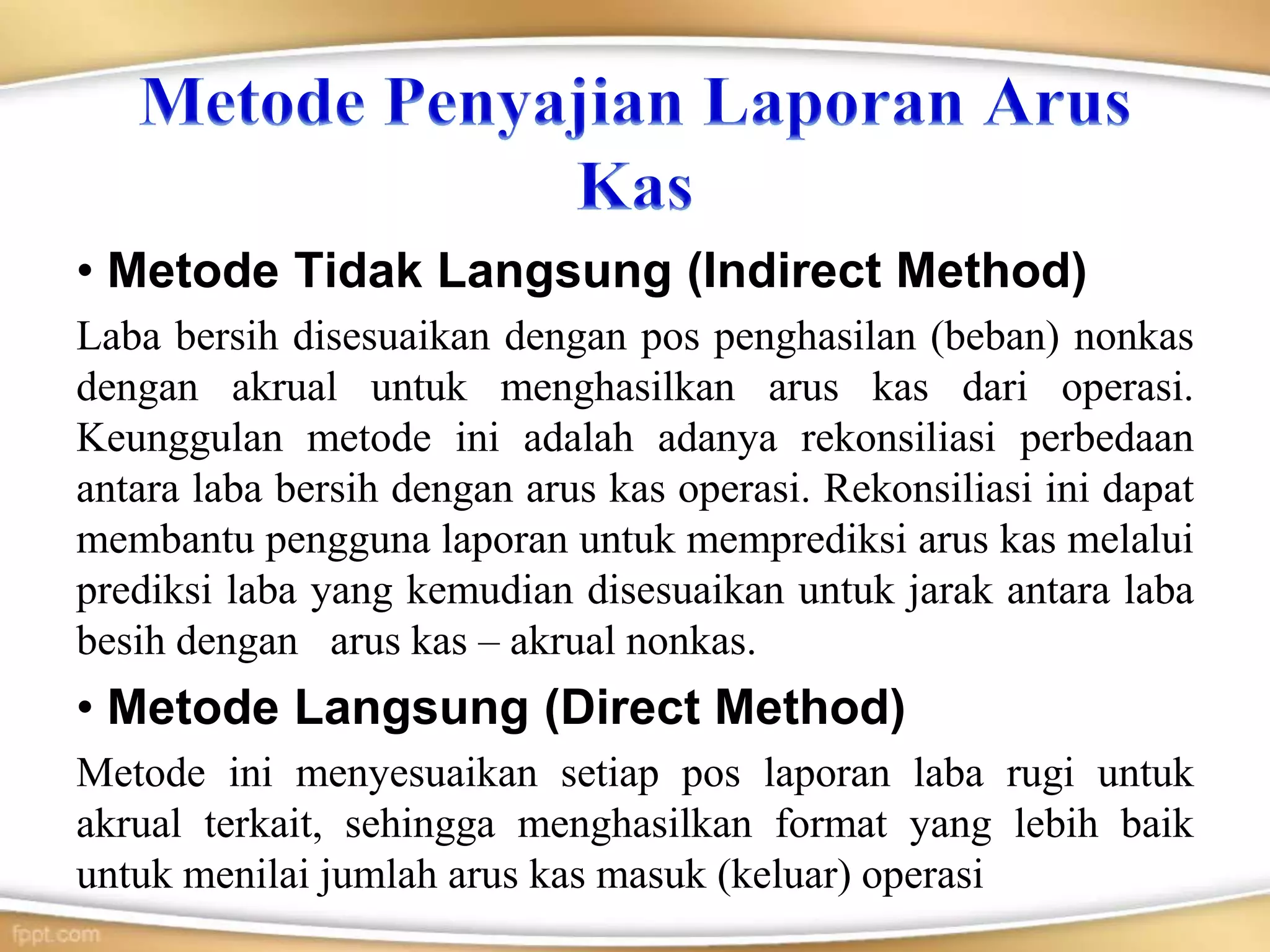 • Metode Tidak Langsung (Indirect Method)
Laba bersih disesuaikan dengan pos penghasilan (beban) nonkas
dengan akrual untuk menghasilkan arus kas dari operasi.
Keunggulan metode ini adalah adanya rekonsiliasi perbedaan
antara laba bersih dengan arus kas operasi. Rekonsiliasi ini dapat
membantu pengguna laporan untuk memprediksi arus kas melalui
prediksi laba yang kemudian disesuaikan untuk jarak antara laba
besih dengan arus kas – akrual nonkas.
• Metode Langsung (Direct Method)
Metode ini menyesuaikan setiap pos laporan laba rugi untuk
akrual terkait, sehingga menghasilkan format yang lebih baik
untuk menilai jumlah arus kas masuk (keluar) operasi
 