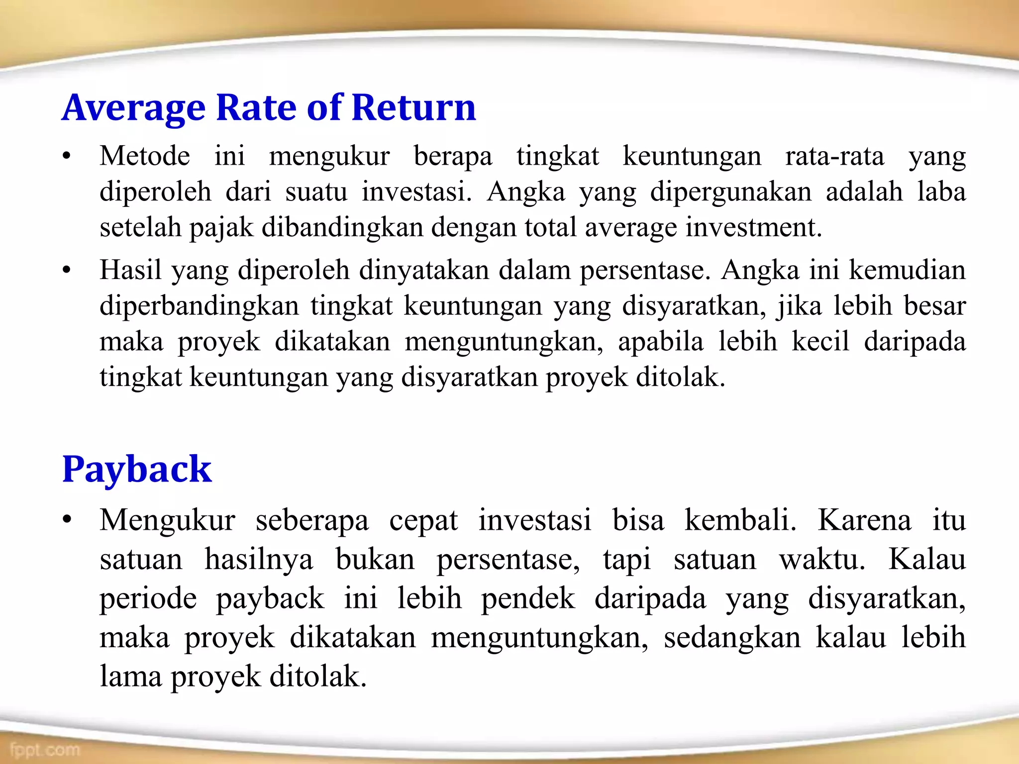Average Rate of Return
• Metode ini mengukur berapa tingkat keuntungan rata-rata yang
diperoleh dari suatu investasi. Angka yang dipergunakan adalah laba
setelah pajak dibandingkan dengan total average investment.
• Hasil yang diperoleh dinyatakan dalam persentase. Angka ini kemudian
diperbandingkan tingkat keuntungan yang disyaratkan, jika lebih besar
maka proyek dikatakan menguntungkan, apabila lebih kecil daripada
tingkat keuntungan yang disyaratkan proyek ditolak.
Payback
• Mengukur seberapa cepat investasi bisa kembali. Karena itu
satuan hasilnya bukan persentase, tapi satuan waktu. Kalau
periode payback ini lebih pendek daripada yang disyaratkan,
maka proyek dikatakan menguntungkan, sedangkan kalau lebih
lama proyek ditolak.
 