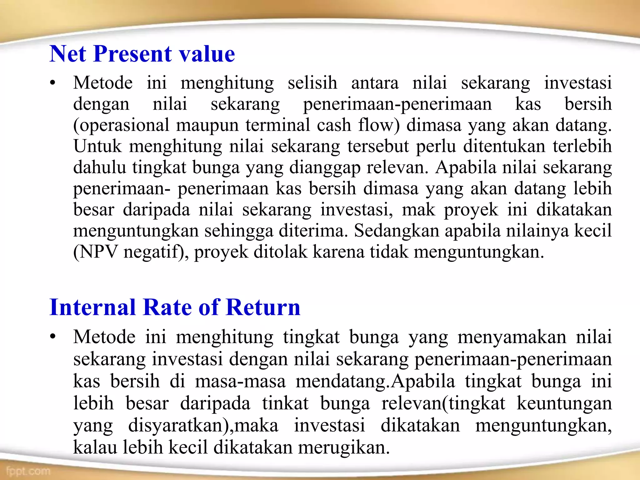 Net Present value
• Metode ini menghitung selisih antara nilai sekarang investasi
dengan nilai sekarang penerimaan-penerimaan kas bersih
(operasional maupun terminal cash flow) dimasa yang akan datang.
Untuk menghitung nilai sekarang tersebut perlu ditentukan terlebih
dahulu tingkat bunga yang dianggap relevan. Apabila nilai sekarang
penerimaan- penerimaan kas bersih dimasa yang akan datang lebih
besar daripada nilai sekarang investasi, mak proyek ini dikatakan
menguntungkan sehingga diterima. Sedangkan apabila nilainya kecil
(NPV negatif), proyek ditolak karena tidak menguntungkan.
Internal Rate of Return
• Metode ini menghitung tingkat bunga yang menyamakan nilai
sekarang investasi dengan nilai sekarang penerimaan-penerimaan
kas bersih di masa-masa mendatang.Apabila tingkat bunga ini
lebih besar daripada tinkat bunga relevan(tingkat keuntungan
yang disyaratkan),maka investasi dikatakan menguntungkan,
kalau lebih kecil dikatakan merugikan.
 