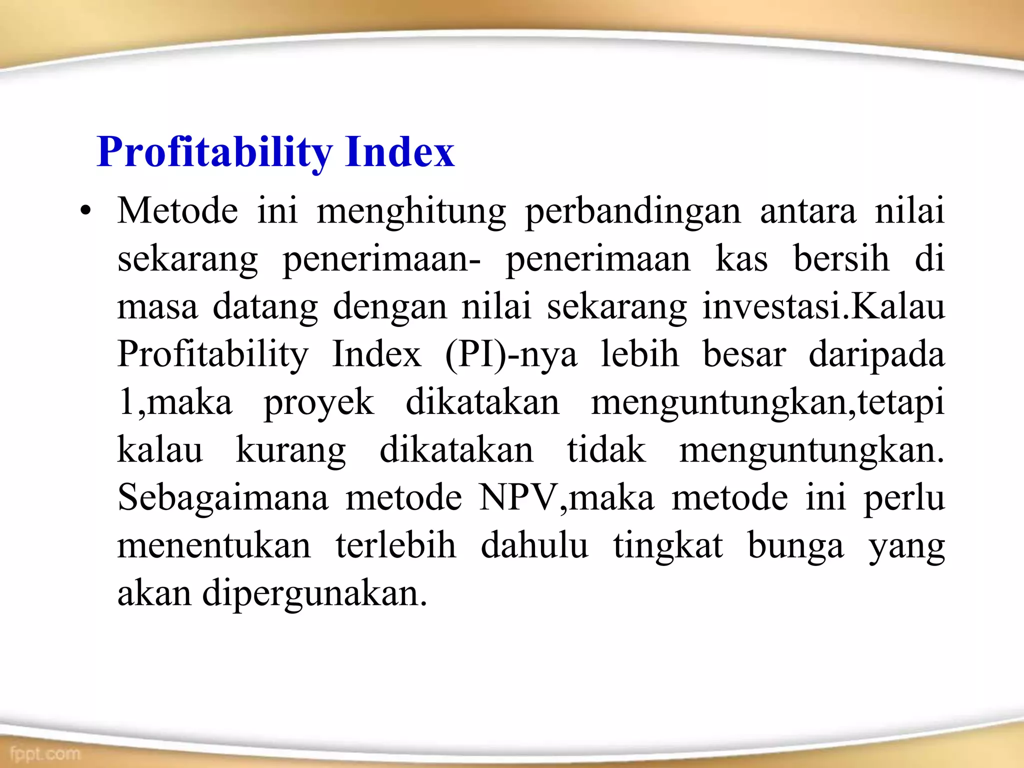 Profitability Index
• Metode ini menghitung perbandingan antara nilai
sekarang penerimaan- penerimaan kas bersih di
masa datang dengan nilai sekarang investasi.Kalau
Profitability Index (PI)-nya lebih besar daripada
1,maka proyek dikatakan menguntungkan,tetapi
kalau kurang dikatakan tidak menguntungkan.
Sebagaimana metode NPV,maka metode ini perlu
menentukan terlebih dahulu tingkat bunga yang
akan dipergunakan.
 