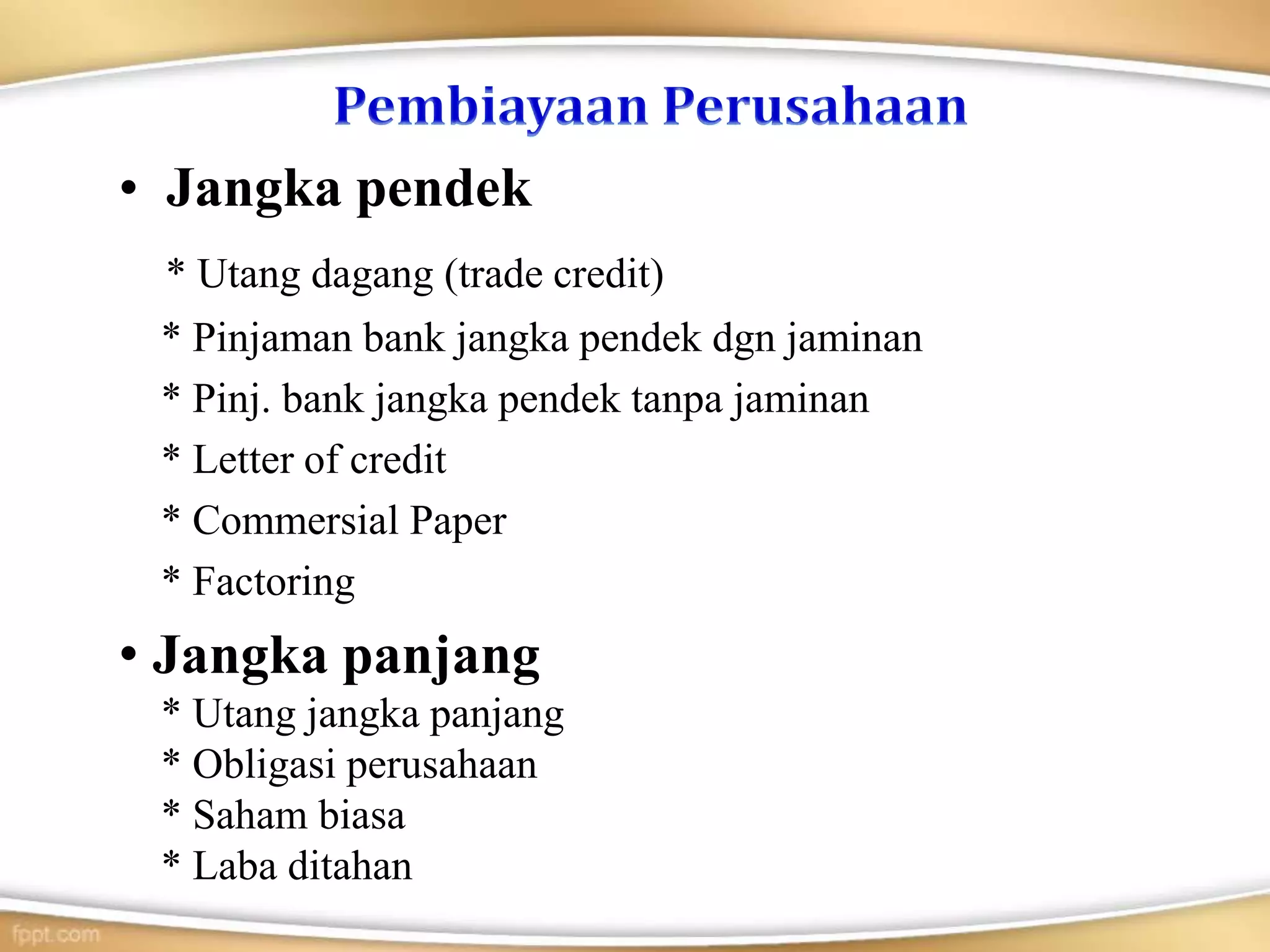 • Jangka pendek
* Utang dagang (trade credit)
* Pinjaman bank jangka pendek dgn jaminan
* Pinj. bank jangka pendek tanpa jaminan
* Letter of credit
* Commersial Paper
* Factoring
• Jangka panjang
* Utang jangka panjang
* Obligasi perusahaan
* Saham biasa
* Laba ditahan
 