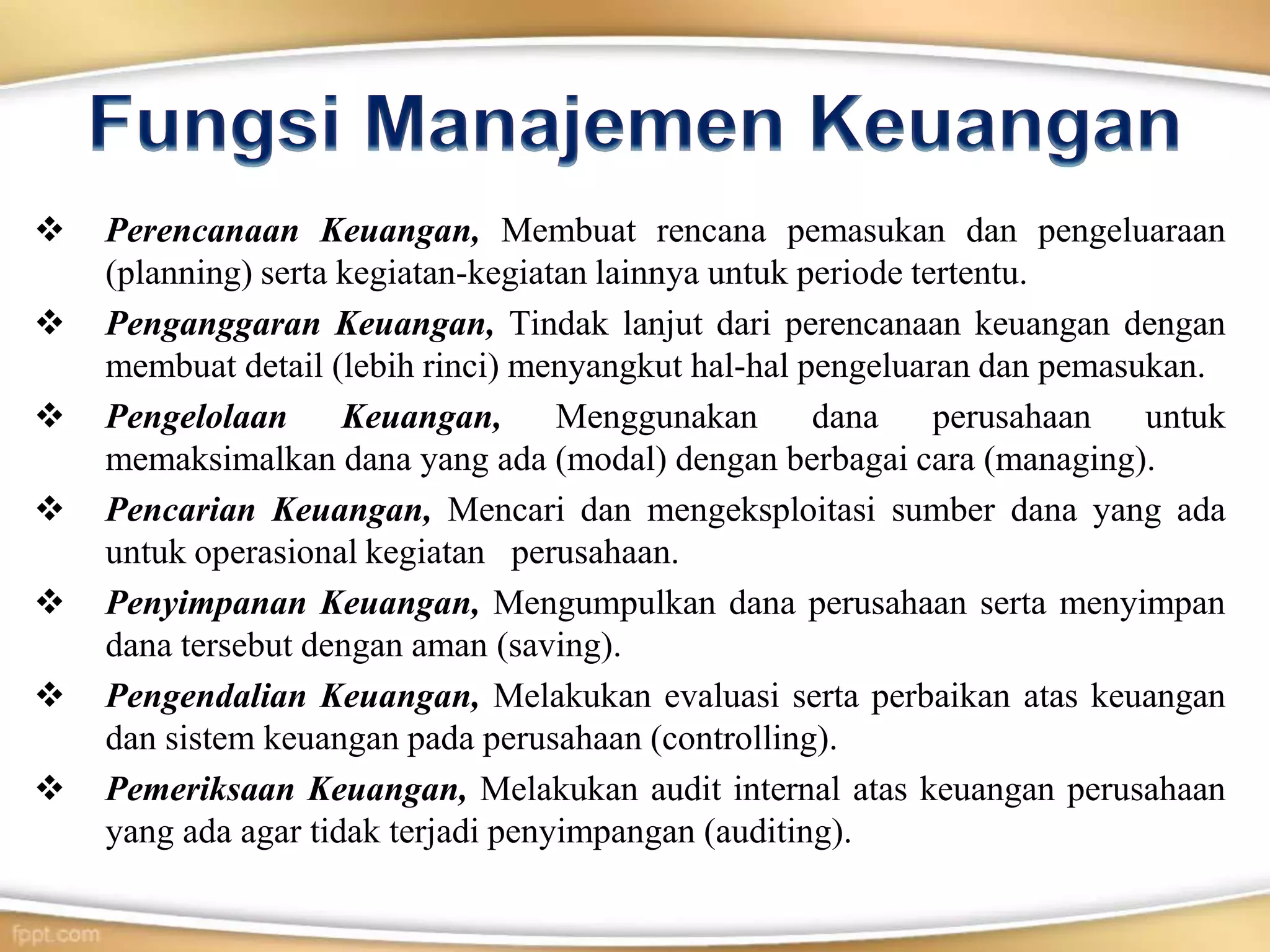  Perencanaan Keuangan, Membuat rencana pemasukan dan pengeluaraan
(planning) serta kegiatan-kegiatan lainnya untuk periode tertentu.
 Penganggaran Keuangan, Tindak lanjut dari perencanaan keuangan dengan
membuat detail (lebih rinci) menyangkut hal-hal pengeluaran dan pemasukan.
 Pengelolaan Keuangan, Menggunakan dana perusahaan untuk
memaksimalkan dana yang ada (modal) dengan berbagai cara (managing).
 Pencarian Keuangan, Mencari dan mengeksploitasi sumber dana yang ada
untuk operasional kegiatan perusahaan.
 Penyimpanan Keuangan, Mengumpulkan dana perusahaan serta menyimpan
dana tersebut dengan aman (saving).
 Pengendalian Keuangan, Melakukan evaluasi serta perbaikan atas keuangan
dan sistem keuangan pada perusahaan (controlling).
 Pemeriksaan Keuangan, Melakukan audit internal atas keuangan perusahaan
yang ada agar tidak terjadi penyimpangan (auditing).
 