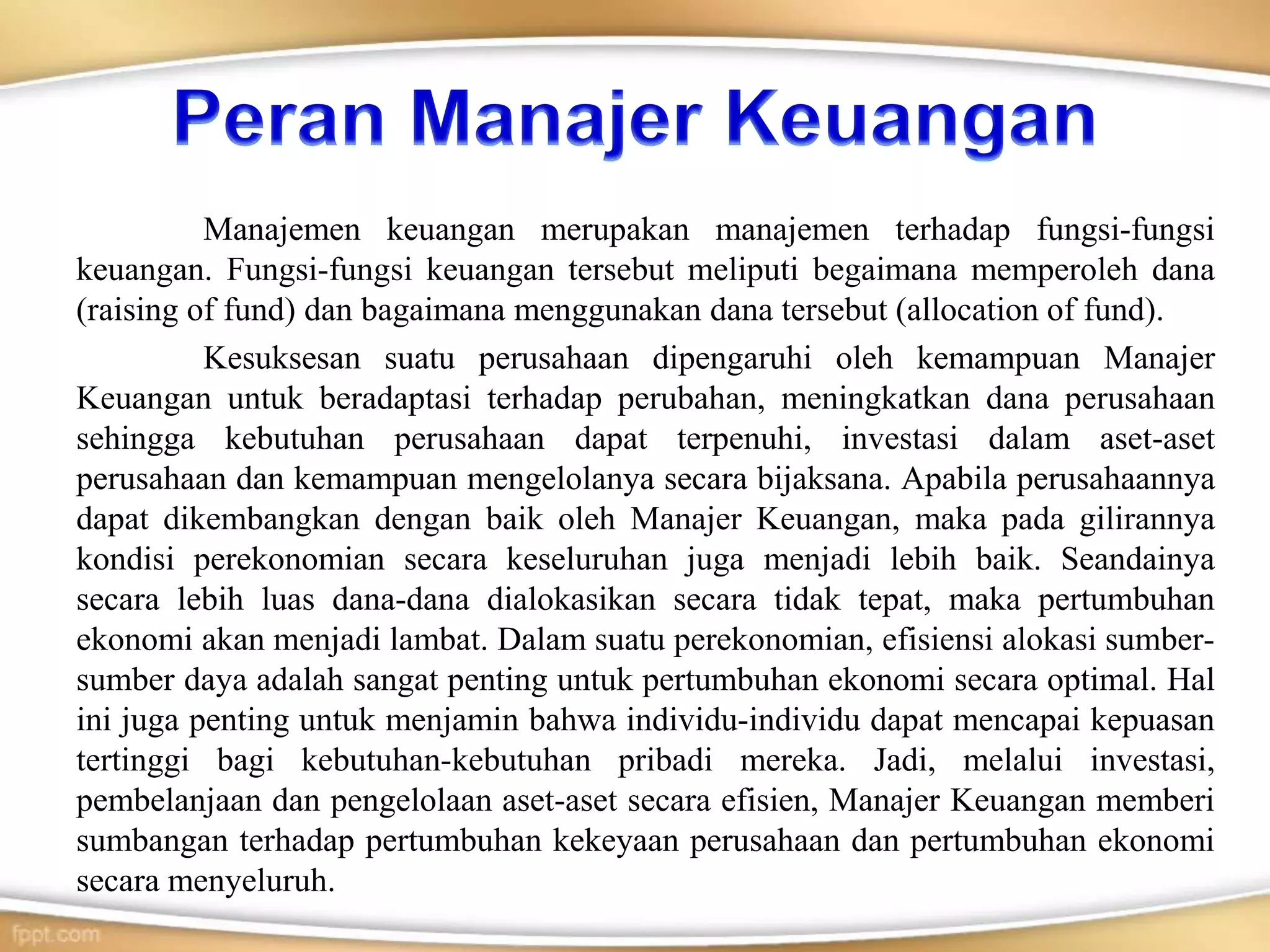 Manajemen keuangan merupakan manajemen terhadap fungsi-fungsi
keuangan. Fungsi-fungsi keuangan tersebut meliputi begaimana memperoleh dana
(raising of fund) dan bagaimana menggunakan dana tersebut (allocation of fund).
Kesuksesan suatu perusahaan dipengaruhi oleh kemampuan Manajer
Keuangan untuk beradaptasi terhadap perubahan, meningkatkan dana perusahaan
sehingga kebutuhan perusahaan dapat terpenuhi, investasi dalam aset-aset
perusahaan dan kemampuan mengelolanya secara bijaksana. Apabila perusahaannya
dapat dikembangkan dengan baik oleh Manajer Keuangan, maka pada gilirannya
kondisi perekonomian secara keseluruhan juga menjadi lebih baik. Seandainya
secara lebih luas dana-dana dialokasikan secara tidak tepat, maka pertumbuhan
ekonomi akan menjadi lambat. Dalam suatu perekonomian, efisiensi alokasi sumber-
sumber daya adalah sangat penting untuk pertumbuhan ekonomi secara optimal. Hal
ini juga penting untuk menjamin bahwa individu-individu dapat mencapai kepuasan
tertinggi bagi kebutuhan-kebutuhan pribadi mereka. Jadi, melalui investasi,
pembelanjaan dan pengelolaan aset-aset secara efisien, Manajer Keuangan memberi
sumbangan terhadap pertumbuhan kekeyaan perusahaan dan pertumbuhan ekonomi
secara menyeluruh.
 