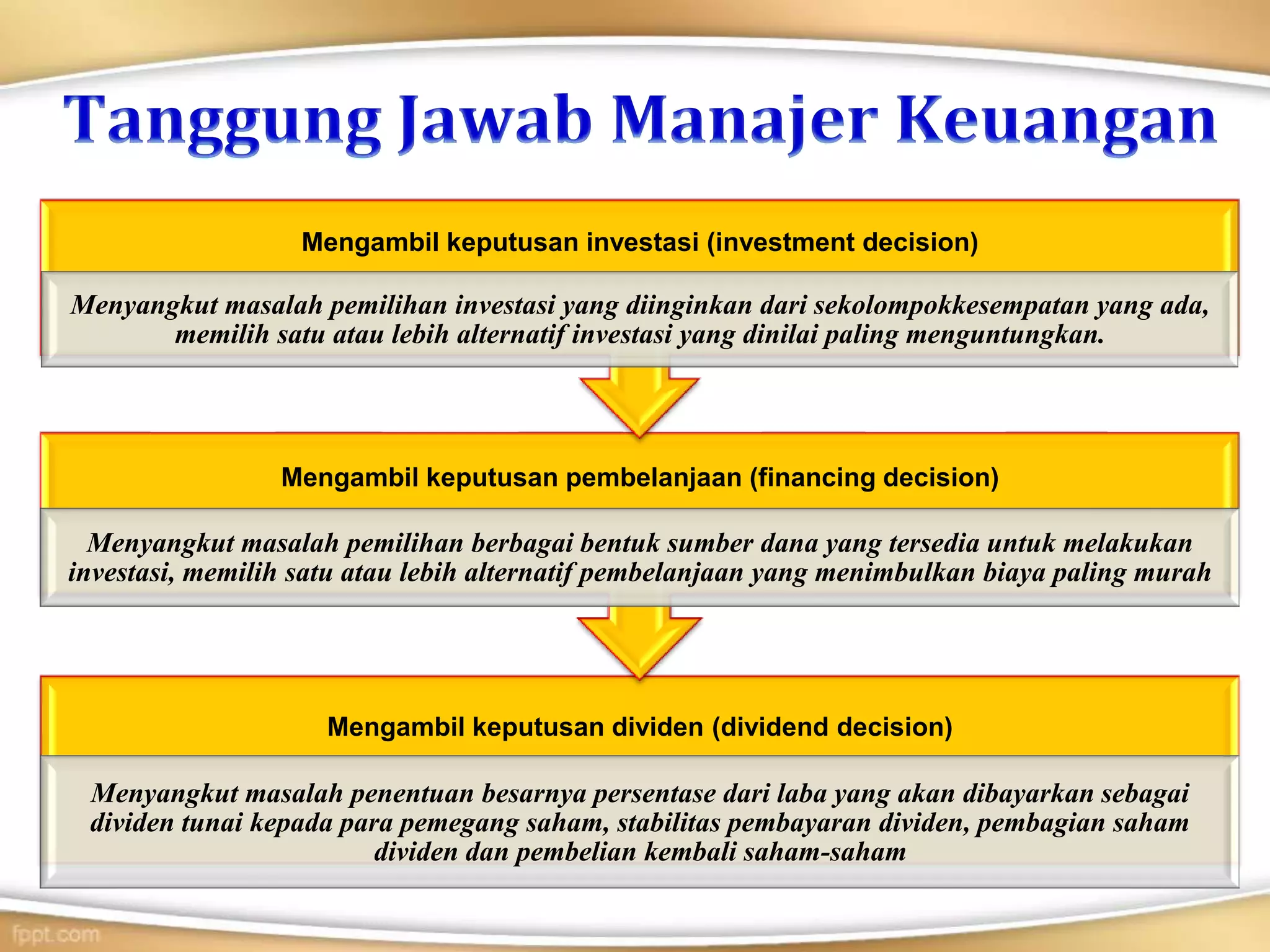 Mengambil keputusan dividen (dividend decision)
Menyangkut masalah penentuan besarnya persentase dari laba yang akan dibayarkan sebagai
dividen tunai kepada para pemegang saham, stabilitas pembayaran dividen, pembagian saham
dividen dan pembelian kembali saham-saham
Mengambil keputusan pembelanjaan (financing decision)
Menyangkut masalah pemilihan berbagai bentuk sumber dana yang tersedia untuk melakukan
investasi, memilih satu atau lebih alternatif pembelanjaan yang menimbulkan biaya paling murah
Mengambil keputusan investasi (investment decision)
Menyangkut masalah pemilihan investasi yang diinginkan dari sekolompokkesempatan yang ada,
memilih satu atau lebih alternatif investasi yang dinilai paling menguntungkan.
 