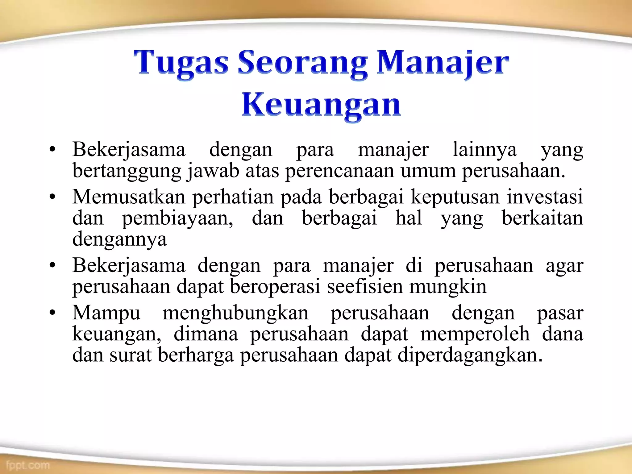 • Bekerjasama dengan para manajer lainnya yang
bertanggung jawab atas perencanaan umum perusahaan.
• Memusatkan perhatian pada berbagai keputusan investasi
dan pembiayaan, dan berbagai hal yang berkaitan
dengannya
• Bekerjasama dengan para manajer di perusahaan agar
perusahaan dapat beroperasi seefisien mungkin
• Mampu menghubungkan perusahaan dengan pasar
keuangan, dimana perusahaan dapat memperoleh dana
dan surat berharga perusahaan dapat diperdagangkan.
 