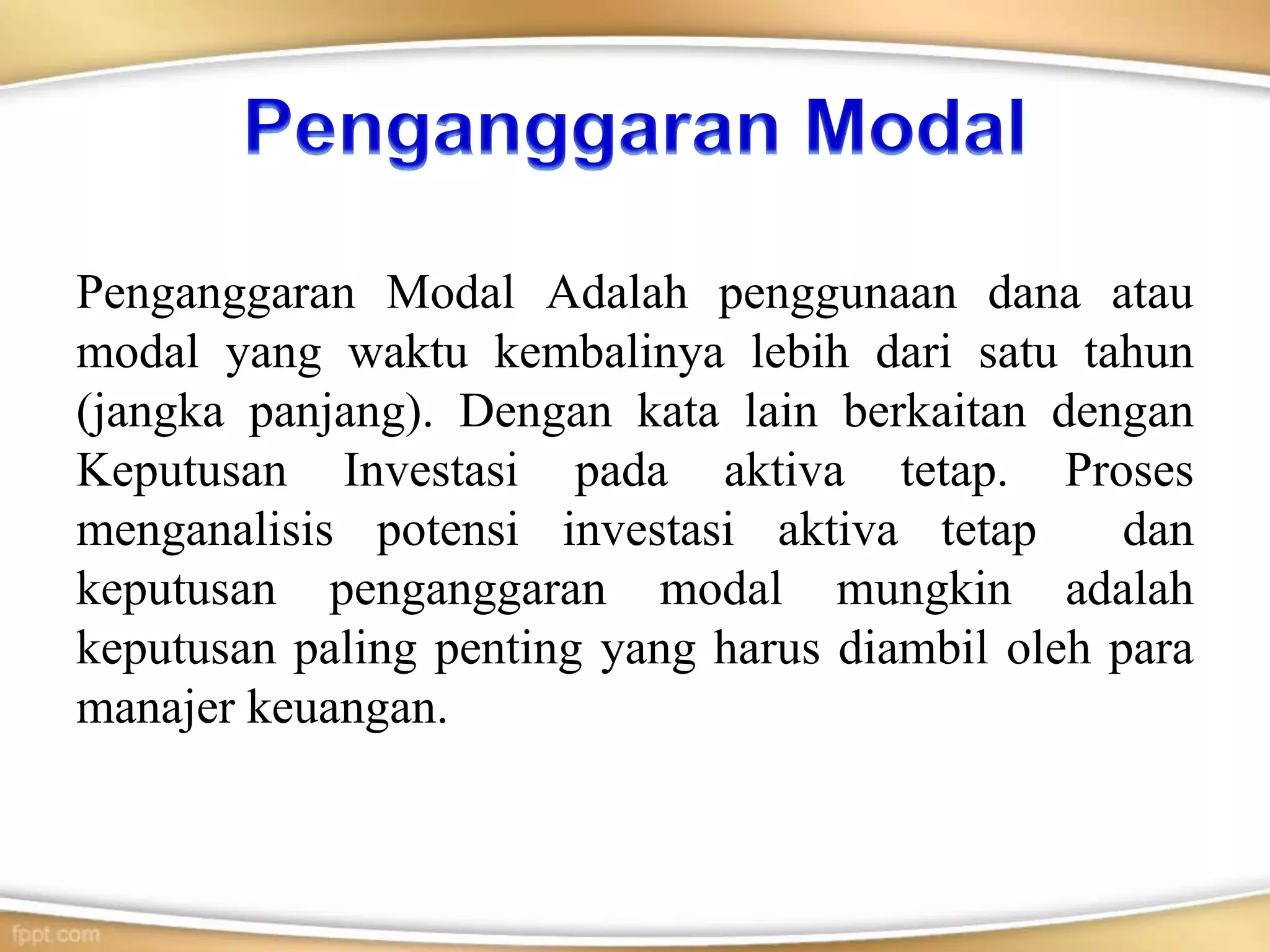 Penganggaran Modal Adalah penggunaan dana atau
modal yang waktu kembalinya lebih dari satu tahun
(jangka panjang). Dengan kata lain berkaitan dengan
Keputusan Investasi pada aktiva tetap. Proses
menganalisis potensi investasi aktiva tetap dan
keputusan penganggaran modal mungkin adalah
keputusan paling penting yang harus diambil oleh para
manajer keuangan.
 