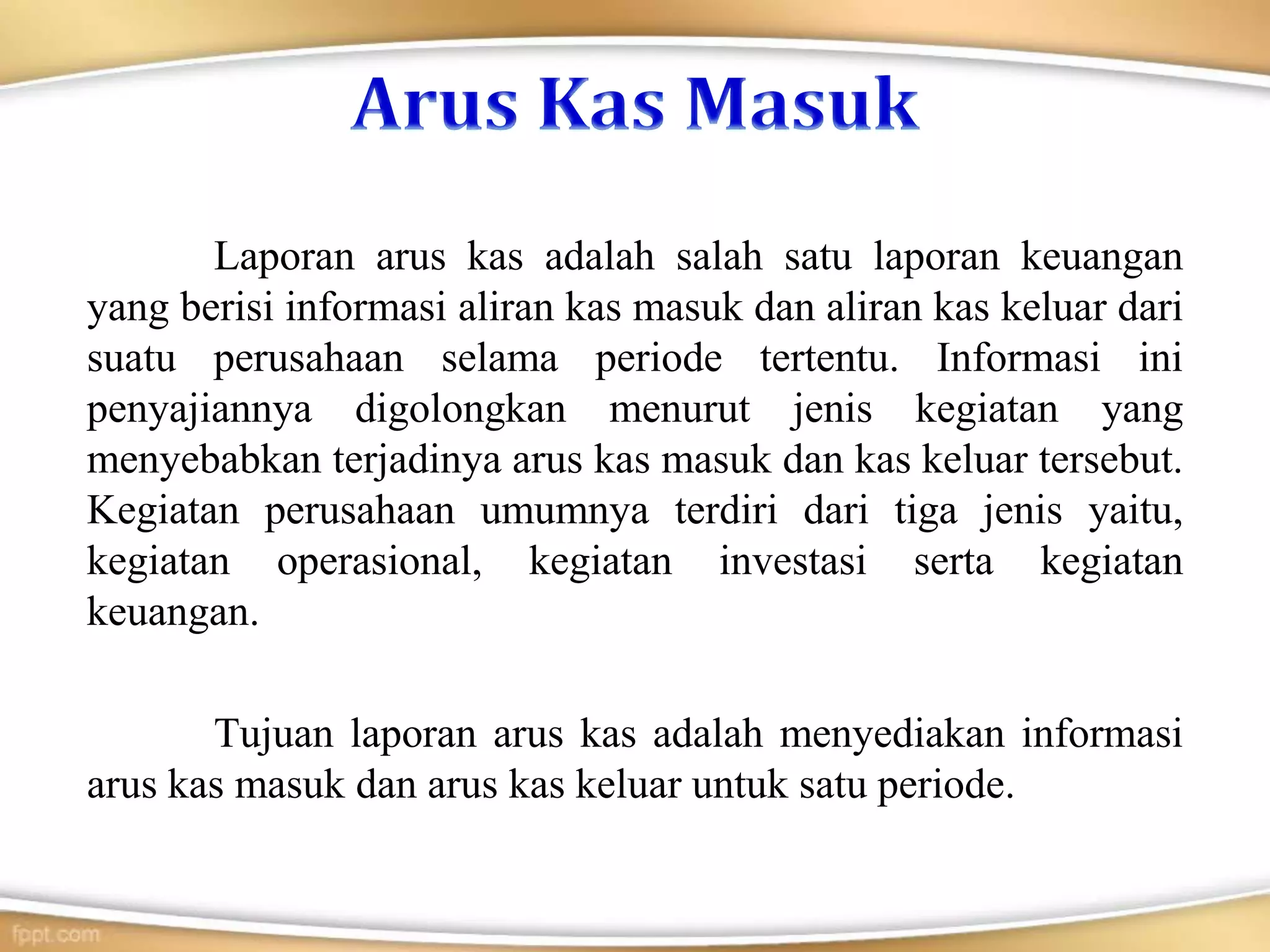 Laporan arus kas adalah salah satu laporan keuangan
yang berisi informasi aliran kas masuk dan aliran kas keluar dari
suatu perusahaan selama periode tertentu. Informasi ini
penyajiannya digolongkan menurut jenis kegiatan yang
menyebabkan terjadinya arus kas masuk dan kas keluar tersebut.
Kegiatan perusahaan umumnya terdiri dari tiga jenis yaitu,
kegiatan operasional, kegiatan investasi serta kegiatan
keuangan.
Tujuan laporan arus kas adalah menyediakan informasi
arus kas masuk dan arus kas keluar untuk satu periode.
 