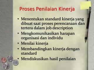 Proses Penilaian Kinerja
• Menentukan standard kinerja yang
  dibuat saat proses perencanaan dan
  tertera dalam job description
• Mengkomunikasikan harapan
  organisasi dan individu
• Menilai kinerja
• Membandingkan kinerja dengan
  standard
• Mendiskusikan hasil penilaian
 