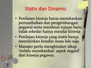 Statis dan Dinamis
• Penilaian kinerja harus menekankan
  pertumbuhan dan pengembangan
  pegawai serta membuat tujuan baru;
  tidak sekedar hanya menilai kinerja
• Penilaian kinerja yang statis hanya
  memikirkan kondisi masa lalu saja.
• Manajer perlu menghindari sikap
  ‘terlalu menekankan’ aspek negatif
  dari kinerja pegawai.
 