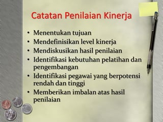 Catatan Penilaian Kinerja
• Menentukan tujuan
• Mendefinisikan level kinerja
• Mendiskusikan hasil penilaian
• Identifikasi kebutuhan pelatihan dan
  pengembangan
• Identifikasi pegawai yang berpotensi
  rendah dan tinggi
• Memberikan imbalan atas hasil
  penilaian
 