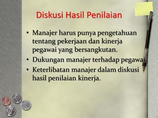 Diskusi Hasil Penilaian
• Manajer harus punya pengetahuan
  tentang pekerjaan dan kinerja
  pegawai yang bersangkutan.
• Dukungan manajer terhadap pegawai.
• Keterlibatan manajer dalam diskusi
  hasil penilaian kinerja.
 