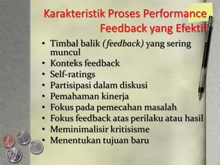 Karakteristik Proses Performance
            Feedback yang Efektif
• Timbal balik (feedback) yang sering
  muncul
• Konteks feedback
• Self-ratings
• Partisipasi dalam diskusi
• Pemahaman kinerja
• Fokus pada pemecahan masalah
• Fokus feedback atas perilaku atau hasil
• Meminimalisir kritisisme
• Menentukan tujuan baru
 