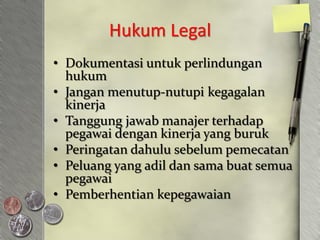 Hukum Legal
• Dokumentasi untuk perlindungan
  hukum
• Jangan menutup-nutupi kegagalan
  kinerja
• Tanggung jawab manajer terhadap
  pegawai dengan kinerja yang buruk
• Peringatan dahulu sebelum pemecatan
• Peluang yang adil dan sama buat semua
  pegawai
• Pemberhentian kepegawaian
 