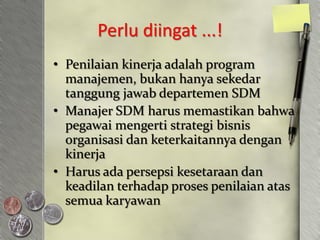 Perlu diingat ...!
• Penilaian kinerja adalah program
  manajemen, bukan hanya sekedar
  tanggung jawab departemen SDM
• Manajer SDM harus memastikan bahwa
  pegawai mengerti strategi bisnis
  organisasi dan keterkaitannya dengan
  kinerja
• Harus ada persepsi kesetaraan dan
  keadilan terhadap proses penilaian atas
  semua karyawan
 