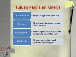 Tujuan Penilaian Kinerja
Discrimination   • Kinerja yang baik vs tidak baik


                 • Menentukan siapa yang berhak
   Reward          diberi imbalan


                 • Membangun kekuatan SDM dan
Development        mengurangi kelemahan SDM


                 • Mengkomunikasikan hasil
  Feedback         penilaian kepada pegawai
 