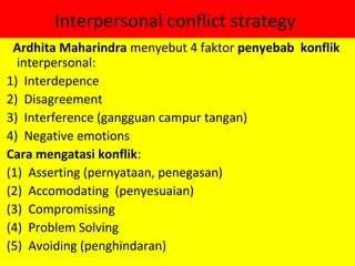 Interpersonal conflict strategy
 Ardhita Maharindra menyebut 4 faktor penyebab konflik
  interpersonal:
1) Interdepence
2) Disagreement
3) Interference (gangguan campur tangan)
4) Negative emotions
Cara mengatasi konflik:
(1) Asserting (pernyataan, penegasan)
(2) Accomodating (penyesuaian)
(3) Compromissing
(4) Problem Solving
(5) Avoiding (penghindaran)
 