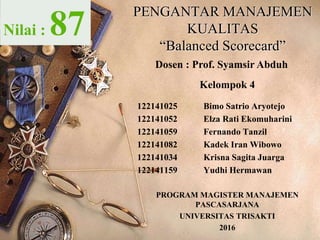 PENGANTAR MANAJEMEN
KUALITAS
“Balanced Scorecard”
Kelompok 4
122141025 Bimo Satrio Aryotejo
122141052 Elza Rati Ekomuharini
122141059 Fernando Tanzil
122141082 Kadek Iran Wibowo
122141034 Krisna Sagita Juarga
122141159 Yudhi Hermawan
PROGRAM MAGISTER MANAJEMEN
PASCASARJANA
UNIVERSITAS TRISAKTI
2016
Nilai : 87
Dosen : Prof. Syamsir Abduh
 