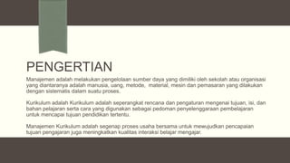 PENGERTIAN
Manajemen adalah melakukan pengelolaan sumber daya yang dimiliki oleh sekolah atau organisasi
yang diantaranya adalah manusia, uang, metode, material, mesin dan pemasaran yang dilakukan
dengan sistematis dalam suatu proses.
Kurikulum adalah Kurikulum adalah seperangkat rencana dan pengaturan mengenai tujuan, isi, dan
bahan pelajaran serta cara yang digunakan sebagai pedoman penyelenggaraan pembelajaran
untuk mencapai tujuan pendidikan tertentu.
Manajemen Kurikulum adalah segenap proses usaha bersama untuk mewujudkan pencapaian
tujuan pengajaran juga meningkatkan kualitas interaksi belajar mengajar.

 