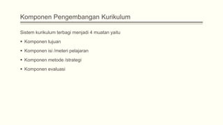 Komponen Pengembangan Kurikulum
Sistem kurikulum terbagi menjadi 4 muatan yaitu
 Komponen tujuan
 Komponen isi /meteri pelajaran
 Komponen metode /strategi
 Komponen evaluasi

 