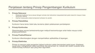 Penjelasan tentang Prinsip Pengembangan Kurikulum
1.

Prinsip Relevansi
•

•

2.

Eksternal: kurikulum harus sesuai dengan tuntutan dan kebutuhan masyarakat baik pada masa kini maupun masa
yang akan datang.
Internal: kesesuaian antara komponen kurikulum itu sendiri.

Prinsip Fleksibilitas
Kurikulum harus lentur tidak kaku terutama dalam pelaksanaan pembelajaran

3.

Prinsip Kontinuitas

Dikembangkan secara berkesinambungan meliputi kesinambungan antar kelas maupun antar
jenjang pendidikan.
4.

Prinsip Praktis/Efisiensi
Kurikulum dikembangkan dengan memperhatikan aplikabilitas di lapangan.

5.

Prinsip Efektivitas
Prinsip ini merujuk pada pengertian bahwa kurikulum selalu berorientasi pada tujuan. Kejelasan
tujuan akan mengarahkan dalam pemilihan dan penentuan isi, metode dan sistem evaluasi serta
model konsep kurikulum apa yang akan digunakan.

 