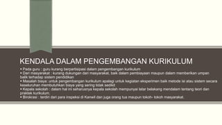 KENDALA DALAM PENGEMBANGAN KURIKULUM
 Pada guru : guru kurang berpartisipasi dalam pengembangan kurikulum
 Dari masyarakat : kurang dukungan dari masyarakat, baik dalam pembiayaan maupun dalam memberikan umpan
balik terhadap sistem pendidikan
 Masalah biaya: untuk pengembangan kurikulum apalagi untuk kegiatan eksperimen baik metode isi atau sistem secara
keseluruhan membutuhkan biaya yang sering tidak sedikit
 Kepala sekolah : dalam hal ini seharusnya kepala sekolah mempunyai latar belakang mendalam tentang teori dan
praktek kurikulum.
 Birokrasi : terdiri dari para inspeksi di Kanwil dan juga orang tua maupun tokoh- tokoh masyarakat.

 