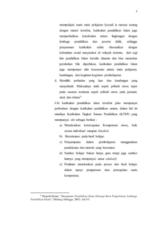 7
mempelajari suatu mata pelajaran kecuali ia merasa senang
dengan materi tersebut, kurikulum pendidikan Islam juga
memperhatikan keterkaitan antara lingkungan dengan
lembaga pendidikan dan peserta didik, sehingga
penyusunan kurikulum selalu disesuaikan dengan
kebutuhan sosial masyarakat di wilayah tertentu, dari segi
lain pendidikan Islam bersifat dinamis dan bisa menerima
perubahan bila diperlukan, kurikulum pendidikan Islam
juga mempunyai sifat keserasian antara mata pelajaran,
kandungan, dan kegiatan-kegiatan pembelajaran.
d. Memiliki perhatian yang luas dan kandungan yang
menyeluruh. Maksudnya ialah aspek pribadi siswa tepat
pada sasaran terutama aspek pribadi siswa yaitu jasmani,
akal, dan rohani.9
Ciri kurikulum pendidikan islam tersebut jelas mempunyai
perbedaan dengan kurikulum pendidikan umum, dalam hal ini
misalnya Kurikulum Tingkat Satuan Pendidikan (KTSP) yang
mempunyai ciri sebagai berikut :
a) Menekankan ketercapaian Kompetensi siswa, baik
secara individual maupun klasikal.
b) Berorientasi pada hasil belajar.
c) Penyampaian dalam pembelajaran menggunakan
pendekatan dan metode yang bervariasi.
d) Sumber belajar bukan hanya guru tetapi juga sumber
lainnya yang mempunyai unsur edukatif.
e) Penilaian menekankan pada proses dan hasil belajar
dalam upaya penguasaan atau pencapaian suatu
kompetensi.
9 Mujamil Qomar, “Manajemen Pendidikan Islam (Strategi Baru Pengelolaan Lembaga
Pendidikan Islam)”, (Malang: Erlangga, 2007), hal.151.
 