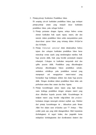 8
2. Prinsip-prinsip Kurikulum Pendidikan Islam.
Di samping ciri-ciri kurikulum pendidikan Islam, juga terdapat
prinsip-prinsip umum yang menjadi dasar kurikulum
pendidikan Islam, yaitu sebagai berikut :
1) Prinsip pertautan dengan Agama, artinya bahwa semua
elemen kurikulum baik aspek tujuan, materi, alat dan
metode dalam pendidikan Islam selalu menyandarkan pada
dasar-dasar ajaran Islam yang tertuang dalam Al-Qur’an
dan Al-Hadits.
2) Prinsip Universal, universal disini dimaksudkan bahwa
tujuan dan cakupan kurikulum pendidikan Islam harus
mencakup semua aspek yang mendatangkan manfaat, baik
bagi peserta didik, baik yang bersifat jasmaniyah maupun
rohaniyah. Cakupan isi kurikulum menyentuh akal dan
qalbu peserta didik. Pendidikan yang dikembangkan
sebisanya dikembangkan bukan pendidikan sekuler,
melainkan sebaliknya yaitu pendidikan rasional yang
mempunyai arti mengajarkan materi-metari yang
bermanfaat bagi kehidupan akhirat dan dunia bagi peserta
didik. Dengan demikian dalam pendidikan Islam tidak ada
perbedaan antara ilmu umum dan ilmu Agama.
3) Prinsip keseimbangan antara tujuan yang ingin dicapai
suatu lembaga pendidikan dengan cakupan materi yang
akan diberikan kepada peserta didik. Keseimbangan ini
meliputi materi yang bersifat religi-akhirat dan profane-
keduniaan dengan mencegah orientasi sepihak saja. Hakikat
dari prinsip keseimbangan ini , didasarkan pada firman
Allah Swt dalam surat al-Qashas ayat 77 Artinya : “Dan
carilah pada apa yang telah dianugerahkan Allah kepadamu
(kebahagiaan) di negeri kalian, dan janganlah kamu
melupakan kebahagiaanmu dari (kenikmatan) duniawi dan
 