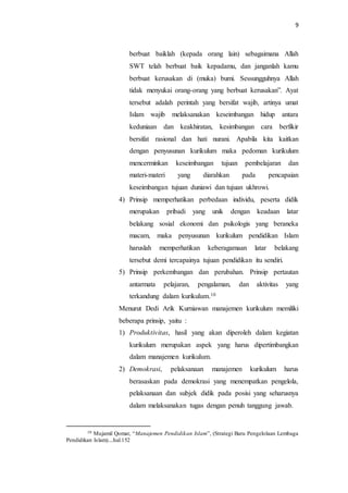 9
berbuat baiklah (kepada orang lain) sebagaimana Allah
SWT telah berbuat baik kepadamu, dan janganlah kamu
berbuat kerusakan di (muka) bumi. Sessungguhnya Allah
tidak menyukai orang-orang yang berbuat kerusakan”. Ayat
tersebut adalah perintah yang bersifat wajib, artinya umat
Islam wajib melaksanakan keseimbangan hidup antara
keduniaan dan keakhiratan, kesimbangan cara berfikir
bersifat rasional dan hati nurani. Apabila kita kaitkan
dengan penyusunan kurikulum maka pedoman kurikulum
mencerminkan keseimbangan tujuan pembelajaran dan
materi-materi yang diarahkan pada pencapaian
keseimbangan tujuan duniawi dan tujuan ukhrowi.
4) Prinsip memperhatikan perbedaan individu, peserta didik
merupakan pribadi yang unik dengan keadaan latar
belakang sosial ekonomi dan psikologis yang beraneka
macam, maka penyusunan kurikulum pendidikan Islam
haruslah memperhatikan keberagamaan latar belakang
tersebut demi tercapainya tujuan pendidikan itu sendiri.
5) Prinsip perkembangan dan perubahan. Prinsip pertautan
antarmata pelajaran, pengalaman, dan aktivitas yang
terkandung dalam kurikulum.10
Menurut Dedi Arik Kurniawan manajemen kurikulum memiliki
beberapa prinsip, yaitu :
1) Produktivitas, hasil yang akan diperoleh dalam kegiatan
kurikulum merupakan aspek yang harus dipertimbangkan
dalam manajemen kurikulum.
2) Demokrasi, pelaksanaan manajemen kurikulum harus
berasaskan pada demokrasi yang menempatkan pengelola,
pelaksanaan dan subjek didik pada posisi yang seharusnya
dalam melaksanakan tugas dengan penuh tanggung jawab.
10 Mujamil Qomar, “Manajemen Pendidikan Islam”, (Strategi Baru Pengelolaan Lembaga
Pendidikan Islam)....hal.152
 