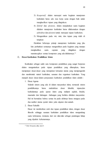 10
3) Kooperatif, dalam mencapai suatu kegiatan manajemen
kurikulum harus ada rasa kerja sama dengan baik untuk
menghasilkan tujuan yang diinginkan.
4) Efektif dan efesiensi, dalam menjalankan suatu kegiatan
didalam manajemen kurikulum harus dilaksanakan dengan
efektifitas dan efesiensi untuk mencapai tujuan kurikulum.
5) Mengarahkan pada visi, misi, dan tujuan yang telah di
tetapkan
Demikian beberapa prinsip manajemen kurikulum yang jika
kita perhatikan semuanya mengarahkan pada kegiatan yang mampu
menghasilkan suatu capaian yang diinginkan dengan
mensinergikan semua komponen yang ada didalamnya.11
C. Dasar Kurikulum Pendidikan Islam
Kurikulum sebagai salah satu komponen pendidikan yang sangat berperan
dalam mengantarkan pada tujuan pendidikan yang diharapkan, harus
mempunyai dasar-dasar yang merupakan kekuatan utama yang mempengaruhi
dan membentuk materi kurikulum, susunan dan organisasi kurikulum. Yang
menjadi dasar -dasar dalam penyusunan kurikulum pendidikan islam adalah :
1. Dasar Agama
Seluruh sistem yang ada di dalam masyarakat islam, termasuk sistem
pendidikannya harus meletakkan dasar falsafah, tujuan,dan
kurikulumnya pada ajaran islam yang meliputi aqidah, ibadah,
muamalat dan hubungan –hubungan yang berlaku didalam masyarakat.
Hal ini bermakna bahwa semua itu pada akhirnya harus mengacu pada
dua sumber utama syariat islam yaitu alquran dan sunnah.
2. Dasar Falsafah
Dasar ini memberikan arah dan tujuan pendidikan islam, dengan dasar
filosofis sehingga susunan kurikulum pendidikan islam mengandung
suatu kebenaran, terutama dari sisi nilai-nilai sebagai pandangan hidup
yang diyakini kebenarannya.
11 Fitri Oviyanti, dkk, hal.15
 