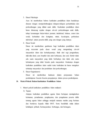 11
3. Dasar Psikologis
Asas ini memberikan bahwa kurikulum pendidikan islam hendaknya
disusun dengan mempertimbangkan tahapan-tahapan pertumbuhan dan
perkembangan yang dilalui anak didik. Kurikulum pendidikan islam
harus dirancang sejalan dengan ciri-ciri perkembangan anak didik,
tahap kematangan bakat-bakat jasmani, intelektual, bahasa, emosi dan
sosial, kebutuhan dan keinginan, minat, kecakapan, perbedaan
individual antara peserta didik yang satu dengan yang lainnya.
4. Dasar Sosial
Dasar ini memberikan gambaran bagi kurikulum pendidikan islam
yang tercermin pada dasar sosial yang mengandung ciri-ciri
masyarakat islam dan kebudayaannya. Baik dari segi pengetahuan,
nilai-nilai ideal, cara berpikir dan adat kebiasaan, dan seni. Sebab tidak
ada suatu masyarakat yang tidak berbudaya dan tidak ada suatu
kebudayaan yang tidak berada pada masyarakat. Kaitannya dengan
kurikulum pendidikan islam sudah tentu kurikulum ini harus mengakar
terhadap masyarakat dan perubahan dan perkembangan.
5. Dasar Organisatoris
Dasar ini memberikan landasan dalam penyusunan bahan
pembelajaran beserta beserta penyajiannya dalam proses pembelajaran.
D. Materi Pokok Dalam Kurikulum Pendidikan Islam
1. Materi pokok kurikulum pendidikan Islam meliputi:
1) Tujuan
Adapun kurikulum pendidikan agama Islam bertujuan meningkatkan
keimanan, pemahaman, penghayatan, dan pengalaman peserta didik
tentang agama Islam sehingga menjadi manusia muslim yang beriman
dan bertakwa kepada Allah SWT. Serta berakhlak mulia dalam
kehidupan pribadi, bermasyarakat, berbangsa, dan bernegara.
 