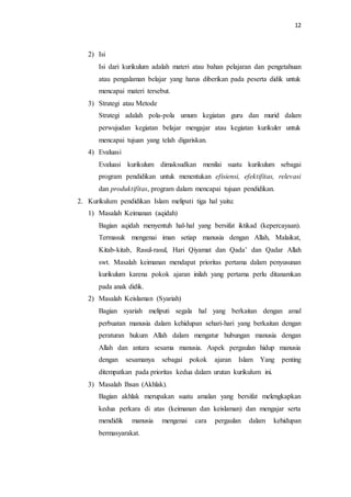 12
2) Isi
Isi dari kurikulum adalah materi atau bahan pelajaran dan pengetahuan
atau pengalaman belajar yang harus diberikan pada peserta didik untuk
mencapai materi tersebut.
3) Strategi atau Metode
Strategi adalah pola-pola umum kegiatan guru dan murid dalam
perwujudan kegiatan belajar mengajar atau kegiatan kurikuler untuk
mencapai tujuan yang telah digariskan.
4) Evaluasi
Evaluasi kurikulum dimaksudkan menilai suatu kurikulum sebagai
program pendidikan untuk menentukan efisiensi, efektifitas, relevasi
dan produktifitas, program dalam mencapai tujuan pendidikan.
2. Kurikulum pendidikan Islam meliputi tiga hal yaitu:
1) Masalah Keimanan (aqidah)
Bagian aqidah menyentuh hal-hal yang bersifat iktikad (kepercayaan).
Termasuk mengenai iman setiap manusia dengan Allah, Malaikat,
Kitab-kitab, Rasul-rasul, Hari Qiyamat dan Qada’ dan Qadar Allah
swt. Masalah keimanan mendapat prioritas pertama dalam penyusunan
kurikulum karena pokok ajaran inilah yang pertama perlu ditanamkan
pada anak didik.
2) Masalah Keislaman (Syariah)
Bagian syariah meliputi segala hal yang berkaitan dengan amal
perbuatan manusia dalam kehidupan sehari-hari yang berkaitan dengan
peraturan hukum Allah dalam mengatur hubungan manusia dengan
Allah dan antara sesama manusia. Aspek pergaulan hidup manusia
dengan sesamanya sebagai pokok ajaran Islam Yang penting
ditempatkan pada prioritas kedua dalam urutan kurikulum ini.
3) Masalah Ihsan (Akhlak).
Bagian akhlak merupakan suatu amalan yang bersifat melengkapkan
kedua perkara di atas (keimanan dan keislaman) dan mengajar serta
mendidik manusia mengenai cara pergaulan dalam kehidupan
bermasyarakat.
 