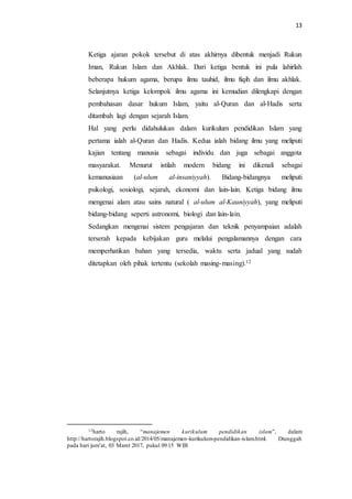 13
Ketiga ajaran pokok tersebut di atas akhirnya dibentuk menjadi Rukun
Iman, Rukun Islam dan Akhlak. Dari ketiga bentuk ini pula lahirlah
beberapa hukum agama, berupa ilmu tauhid, ilmu fiqih dan ilmu akhlak.
Selanjutnya ketiga kelompok ilmu agama ini kemudian dilengkapi dengan
pembahasan dasar hukum Islam, yaitu al-Quran dan al-Hadis serta
ditambah lagi dengan sejarah Islam.
Hal yang perlu didahulukan dalam kurikulum pendidikan Islam yang
pertama ialah al-Quran dan Hadis. Kedua ialah bidang ilmu yang meliputi
kajian tentang manusia sebagai individu dan juga sebagai anggota
masyarakat. Menurut istilah modern bidang ini dikenali sebagai
kemanusiaan (al-ulum al-insaniyyah). Bidang-bidangnya meliputi
psikologi, sosiologi, sejarah, ekonomi dan lain-lain. Ketiga bidang ilmu
mengenai alam atau sains natural ( al-ulum al-Kauniyyah), yang meliputi
bidang-bidang seperti astronomi, biologi dan lain-lain.
Sedangkan mengenai sistem pengajaran dan teknik penyampaian adalah
terserah kepada kebijakan guru melalui pengalamannya dengan cara
memperhatikan bahan yang tersedia, waktu serta jadual yang sudah
ditetapkan oleh pihak tertentu (sekolah masing-masing).12
12harto rajih, “manajemen kurikulum pendidikan islam”, dalam
http://hartorajih.blogspot.co.id/2014/05/manajemen-kurikulum-pendidikan-islam.html. Diunggah
pada hari jum’at, 03 Maret 2017, pukul 09:15 WIB
 