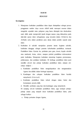 14
BAB III
PENUTUP
Kesimpulan
1. Manajemen kurikulum pendidikan islam dapat disimpulkan sebagai proses
penggunaan sumber daya secara efektif untuk mencapai sasaran dalam
mengelola sejumlah mata pelajaran yang harus ditempuh dan diselesaikan
anak didik untuk memperoleh ijazah dengan nuansa yang didasarkan pada
nilai-nilai ajaran islam sebagaimana yang tercantm dalam Al-Qur’an dan
Al-Hadis serta dalam pemikiran para ulama dalam praktik sejarah umat
islam.
2. Kurikulum di sekolah merupakan penentu utama kegiatan sekolah,
kurikulum dianggap sebagai penentu keberhasilan pendidikan, termasuk
Pendidikan Islam. Karena itu, perhatian para guru, dosen, kepala sekolah
atau madrasah, ketua, rektor, maupun praktisi pendidikan terkonsentrasi
pada kurikulum, Manajemen kurikulum mencakup kegiatan perencanaan,
pelaksanaan, dan penilaian kurikulum. Di lembaga pendidikan islam pasti
memiliki ciri-ciri dan prinsip kurikulum pendidikan islam. adapun ciri-
cirinya meliputi :
a. Kurikulum pendidikan Islam mengedepankan dan mengutamakan
Agama dan akhlak dalam berbagai tujuannya.
b. Kandungan dan cakupan kurikulum pendidikan Islam bersifat
menyeluruh (Universal).
c. Kurikulum pendidikan Islam terkait dengan minat, bakat dan
kemampuan peserta didik.
d. Memiliki perhatian yang luas dan kandungan yang menyeluruh.
Di samping ciri-ciri kurikulum pendidikan Islam, juga terdapat prinsip-
prinsip umum yang menjadi dasar kurikulum pendidikan Islam, yaitu
sebagai berikut :
a. Prinsip pertautan dengan Agama,
 