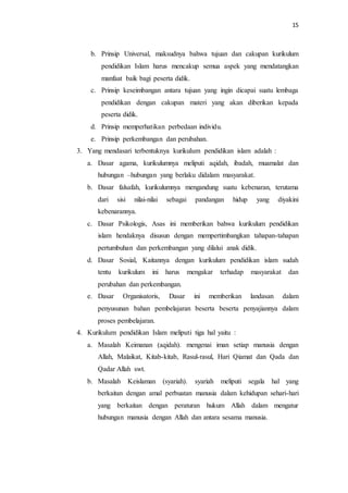 15
b. Prinsip Universal, maksudnya bahwa tujuan dan cakupan kurikulum
pendidikan Islam harus mencakup semua aspek yang mendatangkan
manfaat baik bagi peserta didik.
c. Prinsip keseimbangan antara tujuan yang ingin dicapai suatu lembaga
pendidikan dengan cakupan materi yang akan diberikan kepada
peserta didik.
d. Prinsip memperhatikan perbedaan individu.
e. Prinsip perkembangan dan perubahan.
3. Yang mendasari terbentuknya kurikulum pendidikan islam adalah :
a. Dasar agama, kurikulumnya meliputi aqidah, ibadah, muamalat dan
hubungan –hubungan yang berlaku didalam masyarakat.
b. Dasar falsafah, kurikulumnya mengandung suatu kebenaran, terutama
dari sisi nilai-nilai sebagai pandangan hidup yang diyakini
kebenarannya.
c. Dasar Psikologis, Asas ini memberikan bahwa kurikulum pendidikan
islam hendaknya disusun dengan mempertimbangkan tahapan-tahapan
pertumbuhan dan perkembangan yang dilalui anak didik.
d. Dasar Sosial, Kaitannya dengan kurikulum pendidikan islam sudah
tentu kurikulum ini harus mengakar terhadap masyarakat dan
perubahan dan perkembangan.
e. Dasar Organisatoris, Dasar ini memberikan landasan dalam
penyusunan bahan pembelajaran beserta beserta penyajiannya dalam
proses pembelajaran.
4. Kurikulum pendidikan Islam meliputi tiga hal yaitu :
a. Masalah Keimanan (aqidah). mengenai iman setiap manusia dengan
Allah, Malaikat, Kitab-kitab, Rasul-rasul, Hari Qiamat dan Qada dan
Qadar Allah swt.
b. Masalah Keislaman (syariah). syariah meliputi segala hal yang
berkaitan dengan amal perbuatan manusia dalam kehidupan sehari-hari
yang berkaitan dengan peraturan hukum Allah dalam mengatur
hubungan manusia dengan Allah dan antara sesama manusia.
 