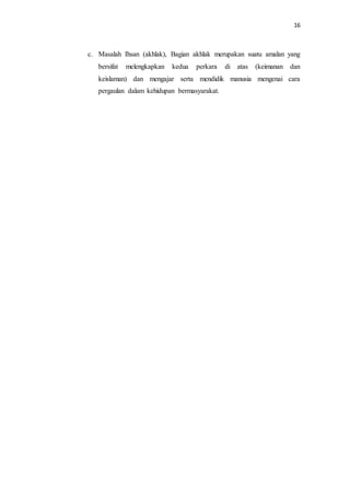 16
c. Masalah Ihsan (akhlak), Bagian akhlak merupakan suatu amalan yang
bersifat melengkapkan kedua perkara di atas (keimanan dan
keislaman) dan mengajar serta mendidik manusia mengenai cara
pergaulan dalam kehidupan bermasyarakat.
 