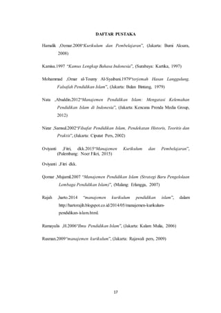 17
DAFTAR PUSTAKA
Hamalik ,Oemar.2008“Kurikulum dan Pembelajaran”, (Jakarta: Bumi Aksara,
2008)
Kamisa.1997 “Kamus Lengkap Bahasa Indonesia”, (Surabaya: Kartika, 1997)
Mohammad ,Omar al-Toumy Al-Syaibani.1979“terjemah Hasan Langgulung,
Falsafah Pendidikan Islam”, (Jakarta: Bulan Bintang, 1979)
Nata ,Abuddin.2012“Manajemen Pendidikan Islam: Mengatasi Kelemahan
Pendidikan Islam di Indonesia”, (Jakarta: Kencana Prenda Media Group,
2012)
Nizar ,Samsul.2002“Filsafat Pendidikan Islam, Pendekatan Historis, Teoritis dan
Praktis”, (Jakarta: Ciputat Pers, 2002)
Oviyanti ,Fitri, dkk.2015“Manajemen Kurikulum dan Pembelajaran”,
(Palembang: Noer Fikri, 2015)
Oviyanti ,Fitri dkk.
Qomar ,Mujamil.2007 “Manajemen Pendidikan Islam (Strategi Baru Pengelolaan
Lembaga Pendidikan Islam)”, (Malang: Erlangga, 2007)
Rajah ,harto.2014 “manajemen kurikulum pendidikan islam”, dalam
http://hartorajih.blogspot.co.id/2014/05/manajemen-kurikulum-
pendidikan-islam.html.
Ramayulis ,H.2006“Ilmu Pendidikan Islam”, (Jakarta: Kalam Mulia, 2006)
Rusman.2009“manajemen kurikulum”, (Jakarta: Rajawali pers, 2009)
 