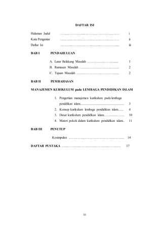 iii
DAFTAR ISI
Halaman Judul ……………………………………………… i
Kata Pengantar ……………………………………………… ii
Daftar Isi …………………………………………….... iii
BAB I PENDAHULUAN
A. Latar Belakang Masalah ……………………...... 1
B. Rumusan Masalah …………………………….... 2
C. Tujuan Masalah ……………………………........ 2
BAB II PEMBAHASAN
MANAJEMEN KURIKULUM pada LEMBAGA PENDIDIKAN ISLAM
1. Pengertian manajemen kurikulum pada lembaga
penddikan islam...................................................... 3
2. Konsep kurikulum lembaga pendidikan islam....... 4
3. Dasar kurikulum pendidikan islam……….……… 10
4. Materi pokok dalam kurikulum pendidikan islam.. 11
BAB III PENUTUP
Kesimpulan ………………………………………….... 14
DAFTAR PUSTAKA ……………………………………………… 17
 