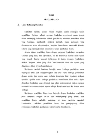 1
BAB I
PENDAHULUAN
A. Latar Belakang Masalah
kurikulum memiliki esensi berupa program dalam mencapai tujuan
pendidikan. Sebagai sebuah rencana, kurikulum mempunyai peran sentral
dalam menunjang keberhasilan sebuah pendidikan, terutama pendidikan Islam
yang bertujuan membentuk akhlakul karimah, maka kurikulum yang
direncanakan serta dikembangkan haruslah benar-benar memenuhi kriteria-
kriteria yang memungkinkan tercapainya tujuan pendidikan Islam.
Antara tujuan pendidikan Islam dengan program (kurikulum) merupakan
kesatuan yang tidak bisa dipisahkan, hal ini disebabkan karena suatu tujuan
yang hendak dicapai haruslah terlukiskan di dalam program (kurikulum),
bahkan program itulah yang akan mencerminkan arah dan tujuan yang
diinginkan dalam proses kependidikan.
Kurikulum menjadi landasan berpijak suatu lembaga pendidikan untuk
melangkah lebih jauh mengembangkan ciri khas suatu lembaga penididikan
dengan corak dan warna yang berbeda tergantung latar belakang lembaga
tersebut. apabila suatu lembaga pendidikan bernafaskan Islam maka dapat
dipastikan kurikulum yang dibentuk juga akan terkontaminasi bahkan sengaja
memasukkan muatan-muatan agama sebagai konsekuansi dari ke khasan suatu
lembaga.
Kurikulum pendidikan Islam tentu berbeda dengan kurikulum pendidikan
pada umumnya dengan ciri-ciri dan prinsip-prinsip yang dimiliki oleh
pendidikan Islam, makalah sederhana ini akan mencoba menelaah
karakteristik kurikulum pendidikan Islam dan prinsip-prinsip dalam
penyusunan kurikulum pendidikan Islam beserta dinamikanya.
 