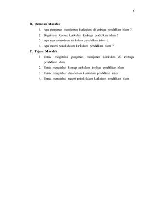 2
B. Rumusan Masalah
1. Apa pengertian manajemen kurikulum di lembaga pendidikan islam ?
2. Bagaimana Konsep kurikulum lembaga pendidikan islam ?
3. Apa saja dasar-dasar kurikulum pendidikan islam ?
4. Apa materi pokok dalam kurikulum pendidikan islam ?
C. Tujuan Masalah
1. Untuk mengetahui pengertian manajemen kurikulum di lembaga
pendidikan islam
2. Untuk mengetahui konsep kurikulum lembaga pendidikan islam
3. Untuk mengetahui dasar-dasar kurikulum pendidikan islam
4. Untuk mengetahui materi pokok dalam kurikulum pendidikan islam
 