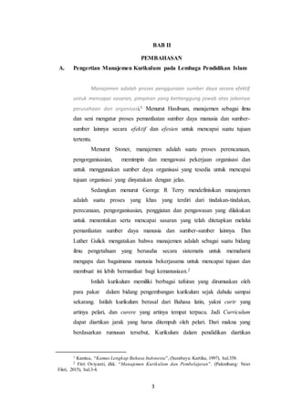 3
BAB II
PEMBAHASAN
A. Pengertian Manajemen Kurikulum pada Lembaga Pendidikan Islam
Manajemen adalah proses penggunaan sumber daya secara efektif
untuk mencapai sasaran, pimpinan yang bertanggung jawab atas jalannya
perusahaan dan organisasi.1 Menurut Hasibuan, manajemen sebagai ilmu
dan seni mengatur proses pemanfaatan sumber daya manusia dan sumber-
sumber lainnya secara efektif dan efesien untuk mencapai suatu tujuan
tertentu.
Menurut Stoner, manajemen adalah suatu proses perencanaan,
pengorganisasian, memimpin dan mengawasi pekerjaan organisasi dan
untuk menggunakan sumber daya organisasi yang tesedia untuk mencapai
tujuan organisasi yang dinyatakan dengan jelas.
Sedangkan menurut George R Terry mendefinisikan manajemen
adalah suatu proses yang khas yang terdiri dari tindakan-tindakan,
perecanaan, pengorganisasian, penggiatan dan pengawasan yang dilakukan
untuk menentukan serta mencapai sasaran yang telah ditetapkan melalui
pemanfaatan sumber daya manusia dan sumber-sumber lainnya. Dan
Luther Gulick mengatakan bahwa manajemen adalah sebagai suatu bidang
ilmu pengetahuan yang berusaha secara sistematis untuk memahami
mengapa dan bagaimana manusia bekerjasama untuk mencapai tujuan dan
membuat ini lebih bermanfaat bagi kemanusiaan.2
Istilah kurikulum memiliki berbagai tafsiran yang dirumuskan oleh
para pakar dalam bidang pengembangan kurikulum sejak dahulu sampai
sekarang. Istilah kurikulum berasal dari Bahasa latin, yakni curir yang
artinya pelari, dan curere yang artinya tempat terpacu. Jadi Curriculum
dapat diartikan jarak yang harus ditempuh oleh pelari. Dari makna yang
berdasarkan rumusan tersebut, Kurikulum dalam pendidikan diartikan
1 Kamisa, “Kamus Lengkap Bahasa Indonesia”, (Surabaya: Kartika, 1997), hal.358.
2 Fitri Oviyanti, dkk. “Manajemen Kurikulum dan Pembelajaran”. (Palembang: Noer
Fikri, 2015), hal.3-4.
 