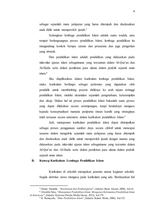 4
sebagai sejumlah mata pelajaran yang harus ditempuh dan diselesaikan
anak didik untuk memperoleh ijazah.3
Sedangkan lembaga pendidikan Islam adalah suatu wadah, atau
tempat berlangsungnya proses pendidikan Islam, lembaga pendidikan itu
mengandung konkrit berupa sarana dan prasarana dan juga pengertian
yang abstrak.
Dan pendidikan islam adalah pendidikan yang didasarkan pada
nilai-nilai ajaran islam sebagaimana yang tercantum dalam Al-Qur’an dan
Al-Hadis serta dalam pemikiran para ulama dalam praktik sejarah umat
islam.4
Jika diaplikasikan dalam kurikulum lembaga pendidikan Islam,
maka kurikulum berfungsi sebagai pedoman yang digunakan oleh
pendidik untuk membimbing peserta didiknya ke arah tujuan tertinggi
pendidikan Islam, melalui akumulasi sejumlah pengetahuan, keterampilan
dan sikap. Dalam hal ini proses pendidikan Islam bukanlah suatu proses
yang dapat dilakukan secara serampangan, tetapi hendaknya mengacu
kepada konseptualisasi manusia paripurna (insan kamil) yang strateginya
telah tersusun secara sistematis dalam kurikulum pendidikan Islam.5
Jadi, manajemen kurikulum pendidikan islam dapat disimpulkan
sebagai proses penggunaan sumber daya secara efektif untuk mencapai
sasaran dalam mengelola sejumlah mata pelajaran yang harus ditempuh
dan diselesaikan anak didik untuk memperoleh ijazah dengan nuansa yang
didasarkan pada nilai-nilai ajaran islam sebagaimana yang tercantm dalam
Al-Qur’an dan Al-Hadis serta dalam pemikiran para ulama dalam praktik
sejarah umat islam.
B. Konsep Kurikulum Lembaga Pendidikan Islam
Kurikulum di sekolah merupakan penentu utama kegiatan sekolah.
Segala aktivitas siswa mengacu pada kurikulum yang ada. Berdasarkan hal
3 Oemar Hamalik, “Kurikulum dan Pembelajaran”, (Jakarta: Bumi Aksara, 2008), hal.16.
4 Abuddin Nata, “Manajemen Pendidikan Islam: Mengatasi Kelemahan Pendidikan Islam
di Indonesia”, (Jakarta: Kencana Prenda Media Group, 2012), hal.179.
5 H. Ramayulis, “Ilmu Pendidikan Islam”, (Jakarta: Kalam Mulia, 2006), hal.152.
 