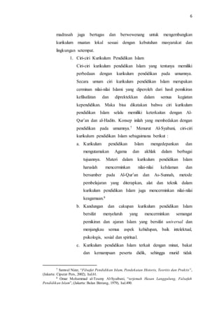 6
madrasah juga bertugas dan berwewenang untuk mengembangkan
kurikulum muatan lokal sesuai dengan kebutuhan masyarakat dan
lingkungan setempat.
1. Ciri-ciri Kurikulum Pendidikan Islam
Ciri-ciri kurikulum pendidikan Islam yang tentunya memiliki
perbedaan dengan kurikulum pendidikan pada umumnya.
Secara umum ciri kurikulum pendidikan Islam merupakan
cerminan nilai-nilai Islami yang diperoleh dari hasil pemikiran
kefilsafatan dan diprektekkan dalam semua kegiatan
kependidikan. Maka bisa dikatakan bahwa ciri kurikulum
pendidikan Islam selalu memiliki keterkaitan dengan Al-
Qur’an dan al-Hadits. Konsep inilah yang membedakan dengan
pendidikan pada umumnya.7 Menurut Al-Syabani, ciri-ciri
kurikulum pendidikan Islam sebagaimana berikut :
a. Kurikulum pendidikan Islam mengedepankan dan
mengutamakan Agama dan akhlak dalam berbagai
tujuannya. Materi dalam kurikulum pendidikan Islam
haruslah mencerminkan nilai-nilai keIslaman dan
bersumber pada Al-Qur’an dan As-Sunnah, metode
pembelajaran yang diterapkan, alat dan teknik dalam
kurikulum pendidikan Islam juga mencerminkan nilai-nilai
keagamaan.8
b. Kandungan dan cakupan kurikulum pendidikan Islam
bersifat menyeluruh yang mencerminkan semangat
pemikiran dan ajaran Islam yang bersifat universal dan
menjangkau semua aspek kehidupan, baik intelektual,
psikologis, sosial dan spiritual.
c. Kurikulum pendidikan Islam terkait dengan minat, bakat
dan kemampuan peserta didik, sehingga murid tidak
7 Samsul Nizar, “Filsafat Pendidikan Islam, Pendekatan Historis, Teoritis dan Praktis”,
(Jakarta: Ciputat Pers, 2002), hal.61.
8 Omar Mohammad al-Toumy Al-Syaibani, “terjemah Hasan Langgulung, Falsafah
Pendidikan Islam”, (Jakarta: Bulan Bintang, 1979), hal.490.
 