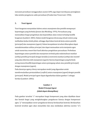 mencatat persediaan menggunakan asumsi LIFO, juga dapat merekayasa peningkatan 
laba melalui pengaturan saldo persediaan (Frankel dan Trezervant: 1994). 
5. Teori Agensi 
Teori keagenan menyatakan bahwa antara manajemen dan pemilik mempunyai 
kepentingan yang berbeda (Jensen dan Meckling: 1976). Perusahaan yang 
memisahkan fungsi pengelolaan dan kepemilikan akan rentan terhadap konflik 
keagenan (Lambert: 2001). Dalam model keagenan dirancang sebuah sistem yang 
melibatkan kedua belah pihak, sehingga diperlukan kontrak kerja antara pemilik 
(principal) dan manajemen (agent). Dalam kesepakatan tersebut diharapkan dapat 
memaksimumkan utilitas principal, dan dapat memuaskan serta menjamin agen 
untuk menerima reward dari hasil aktivitas pengelolaan perusahaan. Perbedaan 
kepentingan antara pemilik dan manajemen terletak pada maksimalisasi manfaat 
(utility) pemilik (principal) dengan kendala (constraint) manfaat (utility) dan insentif 
yang akan diterima oleh manajemen (agent). Karena kepentingan yang berbeda 
sering muncul konflik kepentingan antara pemegang saham atau pemilik (principal) 
dengan manajemen (agent). 
Pada dasarnya agency theory merupakan model yang digunakan untuk 
memformulasikan permasalahan (conflict) antara manajemen (agent) dengan pemilik 
(principal). Model principal-agent dapat digambarkan dalam gambar-1 sebagai 
berikut (Lambert: 2001): 
Gambar: 1 
Model Principal Agent 
(tidak dapat ditampilkan) 
Pada gambar tersebut “s” merupakan fungsi kompensasi yang akan dijadikan dasar 
dan bentuk fungsi yang menghubungkan pengukuran kinerja dengan kompensasi 
agen; “y” menunjukkan vector pengukuran kinerja berdasarkan kontrak. Berdasarkan 
kontrak tersebut agen akan menyeleksi dan atau melakukan aktivitas (action “a”) 
 