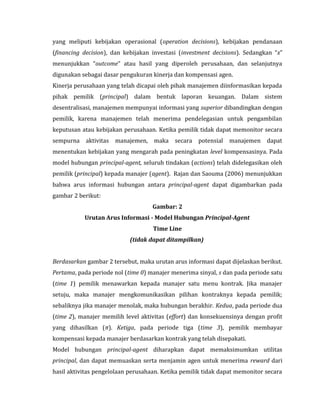 yang meliputi kebijakan operasional (operation decisions), kebijakan pendanaan 
(financing decision), dan kebijakan investasi (investment decisions). Sedangkan “x” 
menunjukkan “outcome” atau hasil yang diperoleh perusahaan, dan selanjutnya 
digunakan sebagai dasar pengukuran kinerja dan kompensasi agen. 
Kinerja perusahaan yang telah dicapai oleh pihak manajemen diinformasikan kepada 
pihak pemilik (principal) dalam bentuk laporan keuangan. Dalam sistem 
desentralisasi, manajemen mempunyai informasi yang superior dibandingkan dengan 
pemilik, karena manajemen telah menerima pendelegasian untuk pengambilan 
keputusan atau kebijakan perusahaan. Ketika pemilik tidak dapat memonitor secara 
sempurna aktivitas manajemen, maka secara potensial manajemen dapat 
menentukan kebijakan yang mengarah pada peningkatan level kompensasinya. Pada 
model hubungan principal-agent, seluruh tindakan (actions) telah didelegasikan oleh 
pemilik (principal) kepada manajer (agent). Rajan dan Saouma (2006) menunjukkan 
bahwa arus informasi hubungan antara principal-agent dapat digambarkan pada 
gambar 2 berikut: 
Gambar: 2 
Urutan Arus Informasi - Model Hubungan Principal-Agent 
Time Line 
(tidak dapat ditampilkan) 
Berdasarkan gambar 2 tersebut, maka urutan arus informasi dapat dijelaskan berikut. 
Pertama, pada periode nol (time 0) manajer menerima sinyal, s dan pada periode satu 
(time 1) pemilik menawarkan kepada manajer satu menu kontrak. Jika manajer 
setuju, maka manajer mengkomunikasikan pilihan kontraknya kepada pemilik; 
sebaliknya jika manajer menolak, maka hubungan berakhir. Kedua, pada periode dua 
(time 2), manajer memilih level aktivitas (effort) dan konsekuensinya dengan profit 
yang dihasilkan (π). Ketiga, pada periode tiga (time 3), pemilik membayar 
kompensasi kepada manajer berdasarkan kontrak yang telah disepakati. 
Model hubungan principal-agent diharapkan dapat memaksimumkan utilitas 
principal, dan dapat memuaskan serta menjamin agen untuk menerima reward dari 
hasil aktivitas pengelolaan perusahaan. Ketika pemilik tidak dapat memonitor secara 
 